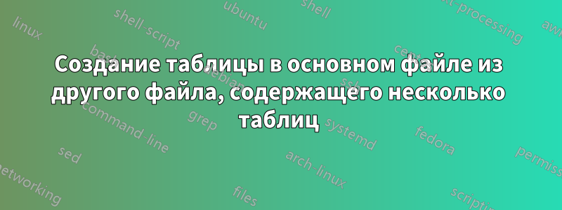 Создание таблицы в основном файле из другого файла, содержащего несколько таблиц