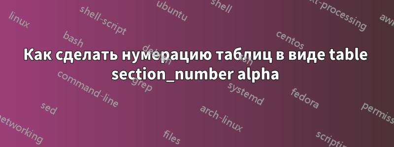 Как сделать нумерацию таблиц в виде table section_number alpha