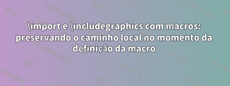 \import e \includegraphics com macros: preservando o caminho local no momento da definição da macro