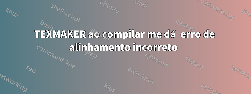 TEXMAKER ao compilar me dá erro de alinhamento incorreto 