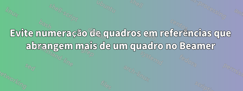 Evite numeração de quadros em referências que abrangem mais de um quadro no Beamer