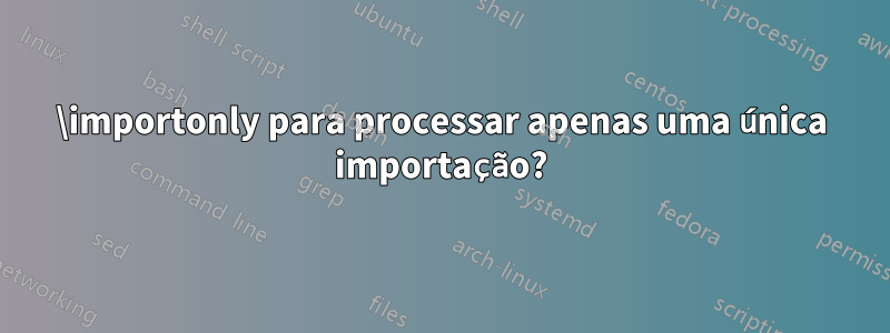 \importonly para processar apenas uma única importação?