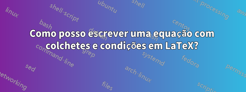 Como posso escrever uma equação com colchetes e condições em LaTeX?