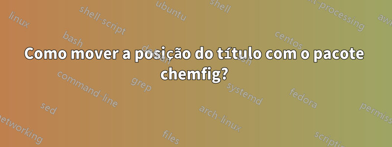 Como mover a posição do título com o pacote chemfig?