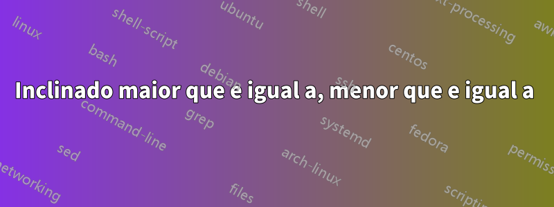 Inclinado maior que e igual a, menor que e igual a