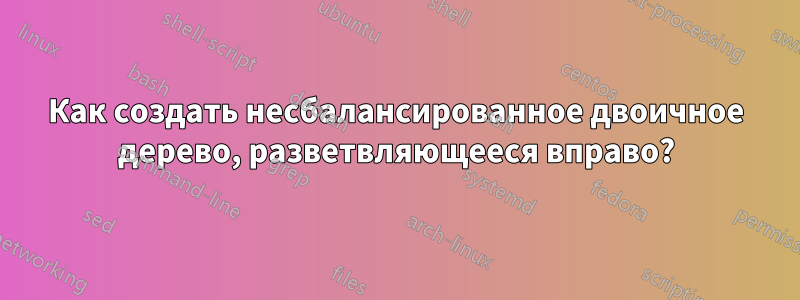 Как создать несбалансированное двоичное дерево, разветвляющееся вправо?