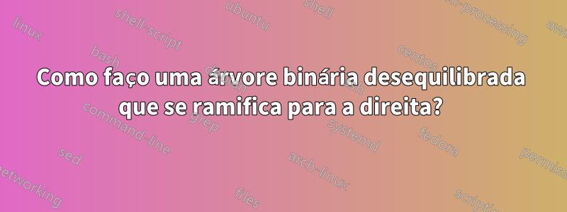 Como faço uma árvore binária desequilibrada que se ramifica para a direita?