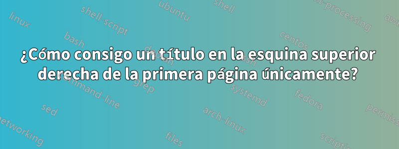 ¿Cómo consigo un título en la esquina superior derecha de la primera página únicamente?