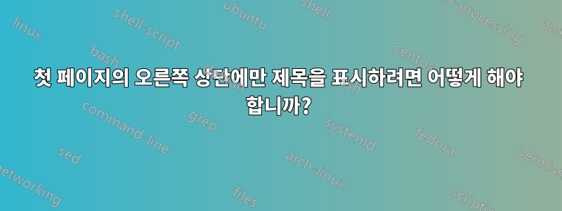 첫 페이지의 오른쪽 상단에만 제목을 표시하려면 어떻게 해야 합니까?