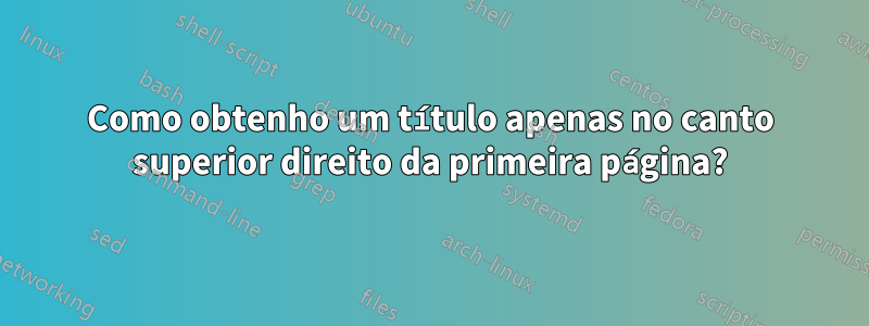 Como obtenho um título apenas no canto superior direito da primeira página?