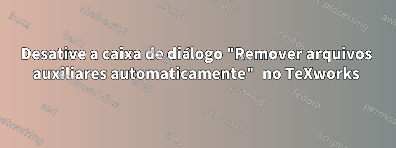 Desative a caixa de diálogo "Remover arquivos auxiliares automaticamente" no TeXworks