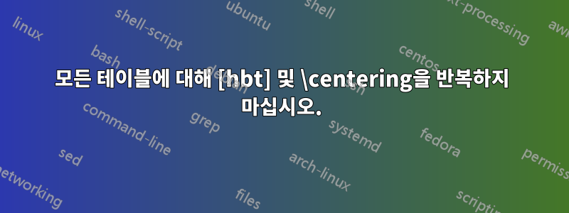 모든 테이블에 대해 [hbt] 및 \centering을 반복하지 마십시오.
