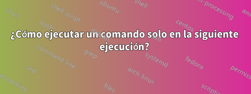 ¿Cómo ejecutar un comando solo en la siguiente ejecución?