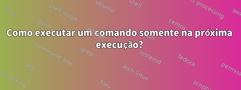 Como executar um comando somente na próxima execução?