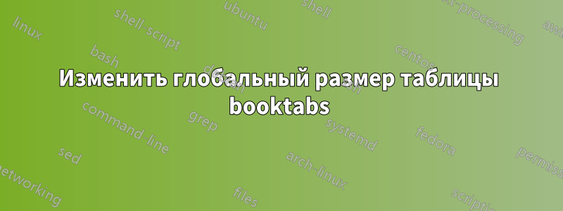 Изменить глобальный размер таблицы booktabs