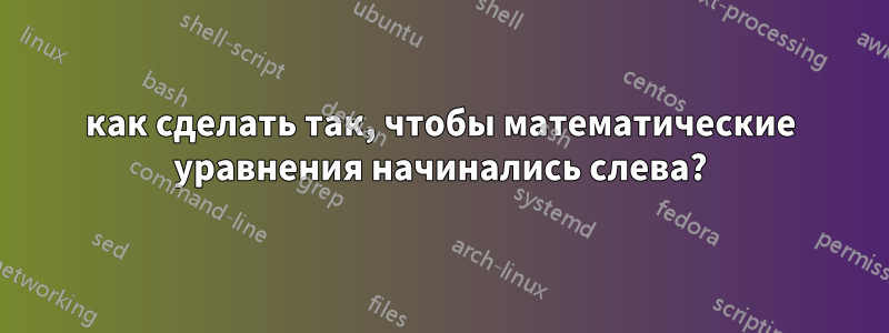 как сделать так, чтобы математические уравнения начинались слева?