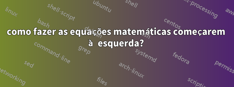 como fazer as equações matemáticas começarem à esquerda?
