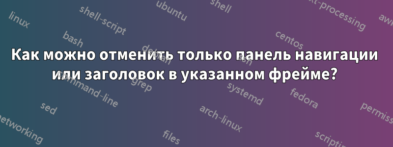 Как можно отменить только панель навигации или заголовок в указанном фрейме?