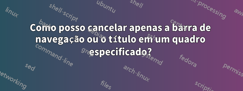 Como posso cancelar apenas a barra de navegação ou o título em um quadro especificado?