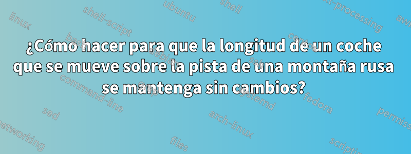 ¿Cómo hacer para que la longitud de un coche que se mueve sobre la pista de una montaña rusa se mantenga sin cambios?