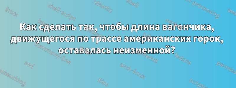 Как сделать так, чтобы длина вагончика, движущегося по трассе американских горок, оставалась неизменной?