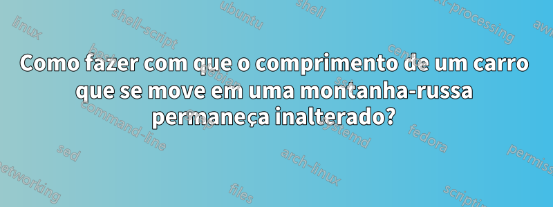 Como fazer com que o comprimento de um carro que se move em uma montanha-russa permaneça inalterado?