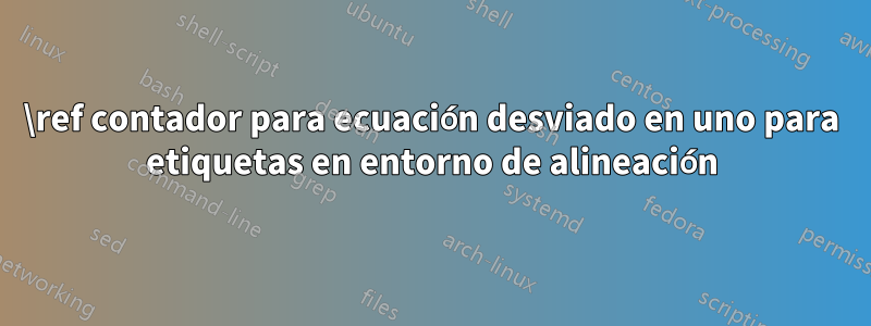 \ref contador para ecuación desviado en uno para etiquetas en entorno de alineación