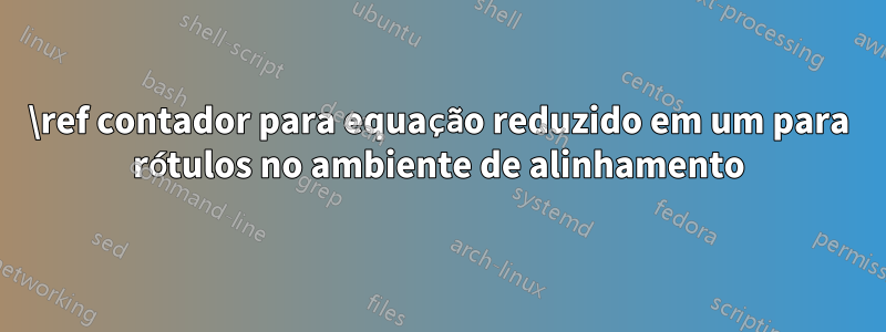 \ref contador para equação reduzido em um para rótulos no ambiente de alinhamento