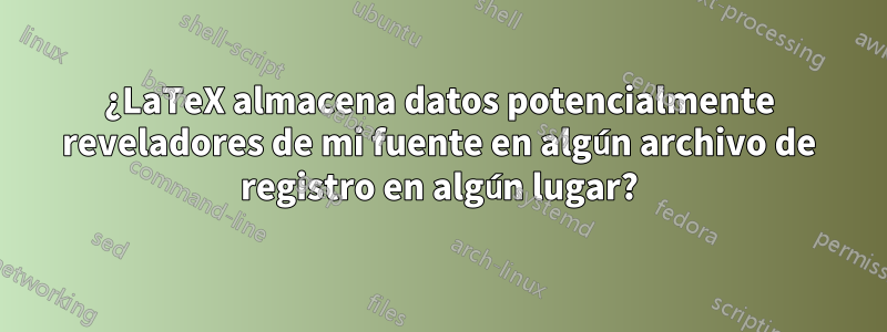 ¿LaTeX almacena datos potencialmente reveladores de mi fuente en algún archivo de registro en algún lugar?