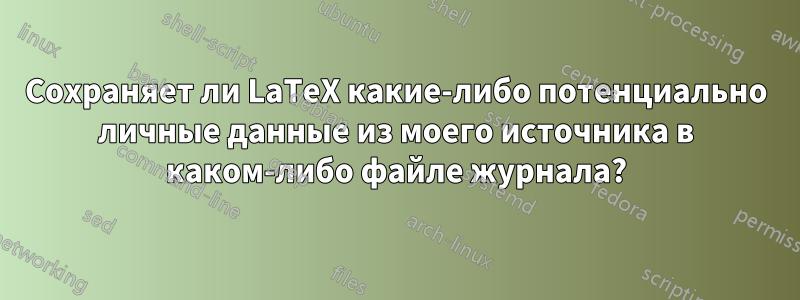 Сохраняет ли LaTeX какие-либо потенциально личные данные из моего источника в каком-либо файле журнала?