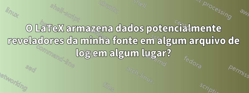 O LaTeX armazena dados potencialmente reveladores da minha fonte em algum arquivo de log em algum lugar?