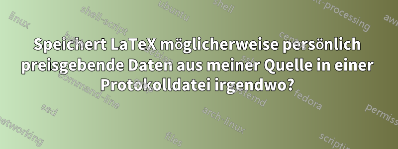 Speichert LaTeX möglicherweise persönlich preisgebende Daten aus meiner Quelle in einer Protokolldatei irgendwo?