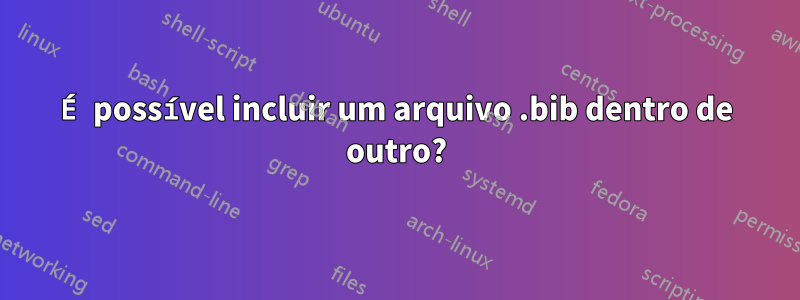 É possível incluir um arquivo .bib dentro de outro?