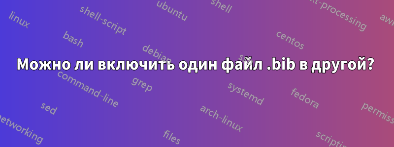 Можно ли включить один файл .bib в другой?