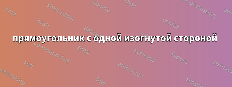 прямоугольник с одной изогнутой стороной