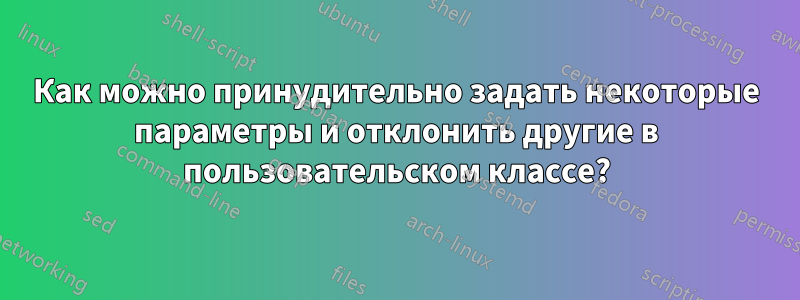 Как можно принудительно задать некоторые параметры и отклонить другие в пользовательском классе?