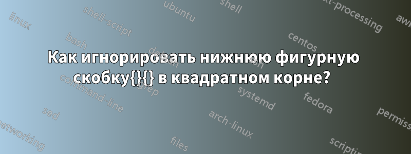 Как игнорировать нижнюю фигурную скобку{}{} в квадратном корне?