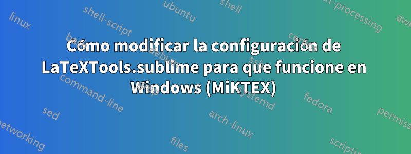 Cómo modificar la configuración de LaTeXTools.sublime para que funcione en Windows (MiKTEX)