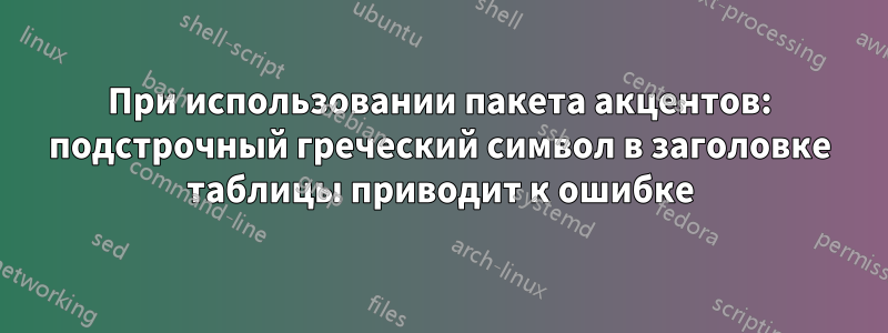 При использовании пакета акцентов: подстрочный греческий символ в заголовке таблицы приводит к ошибке