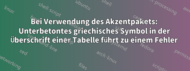 Bei Verwendung des Akzentpakets: Unterbetontes griechisches Symbol in der Überschrift einer Tabelle führt zu einem Fehler