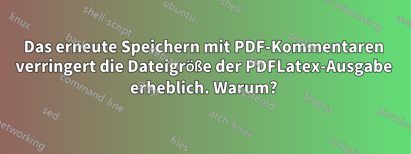Das erneute Speichern mit PDF-Kommentaren verringert die Dateigröße der PDFLatex-Ausgabe erheblich. Warum?