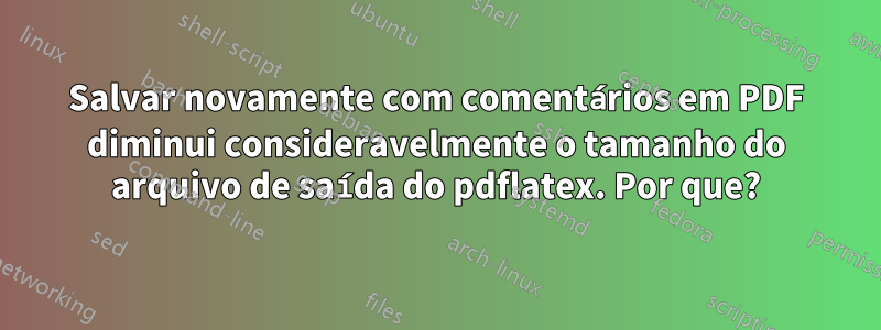 Salvar novamente com comentários em PDF diminui consideravelmente o tamanho do arquivo de saída do pdflatex. Por que?