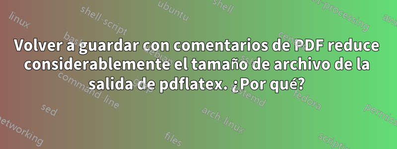 Volver a guardar con comentarios de PDF reduce considerablemente el tamaño de archivo de la salida de pdflatex. ¿Por qué?