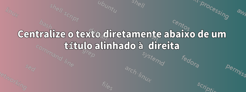 Centralize o texto diretamente abaixo de um título alinhado à direita