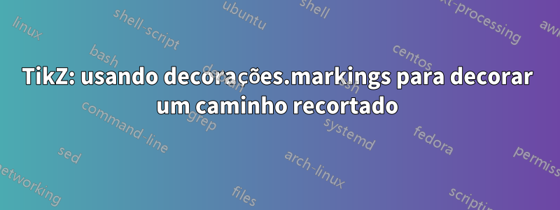 TikZ: usando decorações.markings para decorar um caminho recortado