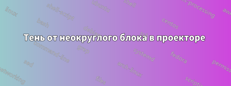 Тень от неокруглого блока в проекторе