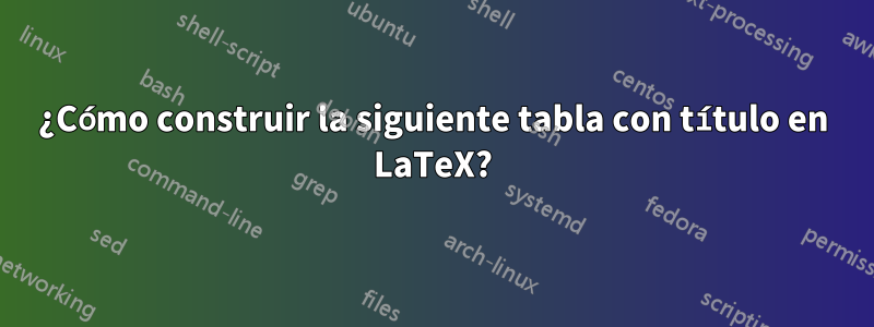 ¿Cómo construir la siguiente tabla con título en LaTeX?