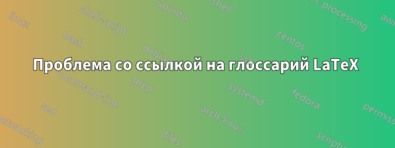 Проблема со ссылкой на глоссарий LaTeX