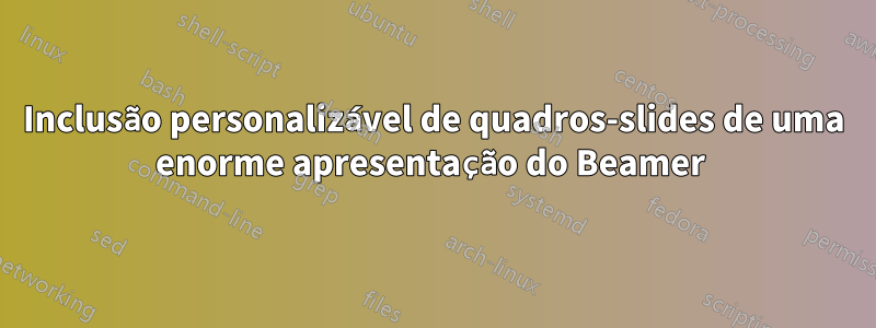 Inclusão personalizável de quadros-slides de uma enorme apresentação do Beamer 