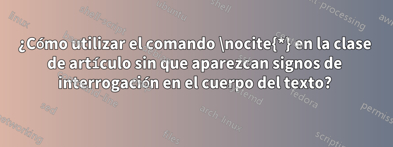 ¿Cómo utilizar el comando \nocite{*} en la clase de artículo sin que aparezcan signos de interrogación en el cuerpo del texto?